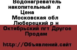 Водонагреватель накопительный 80л. › Цена ­ 1 000 - Московская обл., Люберецкий р-н, Октябрьский пгт Другое » Продам   
